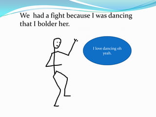 We had a fight because I was dancing
that I bolder her.


                       I love dancing oh
                              yeah.
 