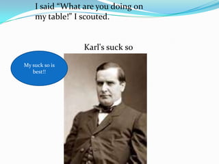 I said “What are you doing on
    my table!” I scouted.


                 Karl's suck so

My suck so is
   best!!
 