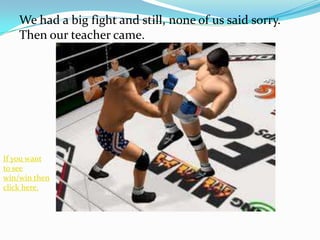 We had a big fight and still, none of us said sorry.
    Then our teacher came.




If you want
to see
win/win then
click here.
 