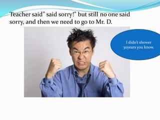 Teacher said” said sorry!” but still no one said
sorry, and then we need to go to Mr. D.


                                              I didn’t shower
                                             30years you know.
 