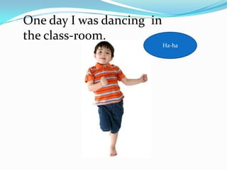 One day I was dancing in
the class-room.
                           Ha-ha
 