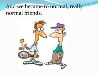 And we became to normal, really
normal friends.
 