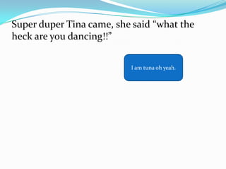 Super duper Tina came, she said “what the
heck are you dancing!!”

                          I am tuna oh yeah.
 