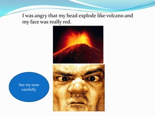 I was angry that my head explode like volcano and
 my face was really red.




See my nose
 carefully.
 