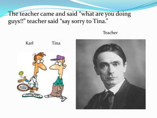 The teacher came and said “what are you doing
guys!!” teacher said “say sorry to Tina.”
                                  Teacher

      Karl      Tina
 
