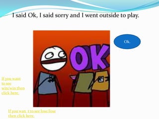 I said Ok, I said sorry and I went outside to play.



                                                 Ok.




If you want
to see
win/win then
click here.



   If you wan t to see lose/lose
   then click here.
 
