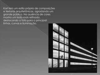 Karl tem um estilo próprio de composições e texturas arquitetônicas, agradando um grande público. Na ausência de cores mostra um lado mais refinado, destacando a foto para o principal: linhas, curvas e iluminação. 