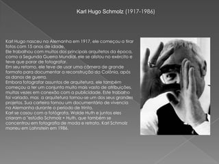 Karl Hugo Schmolz (1917-1986)Karl Hugo nasceu na Alemanha em 1917, ele começou a tirar fotos com 15 anos de idade.Ele trabalhou com muitos dos principais arquitetos da época, como a Segunda Guerra Mundial, ele se alistou no exército e teve que parar de fotografar.Em seu retorno, ele teve de usar uma câmera de grande formato para documentar a reconstrução da Colônia, após os danos de guerra.Embora fotografar assuntos de arquitetura, ele também começou a ter um conjunto muito mais vasto de atribuições, muitas vezes em conexão com a publicidade. Este trabalho foi variado, mas  a arquitetura tornou-se um dos seus grandes projetos. Sua carteira tornou um documentário de vivencia na Alemanha durante o período de trinta.Karl se casou com a fotógrafa, Walde Huth e juntos eles criaram a "estúdio Schmolz + Huth, que também se concentrou em fotografia de moda e retrato. Karl Schmolz morreu em Lahnstein em 1986.