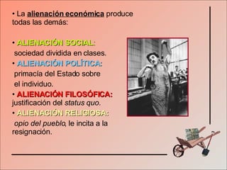La  alienación económica  produce todas las demás: ALIENACIÓN SOCIAL :   sociedad dividida en clases. ALIENACIÓN POLÍTICA:   primacía del Estado sobre  el individuo. ALIENACIÓN FILOSÓFICA:  justificación del  status quo. ALIENACIÓN RELIGIOSA:   opio del pueblo , le incita a la resignación. 