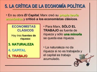 5. LA CRÍTICA DE LA ECONOMÍA POLÍTICA En su obra  El Capital , Marx creó su  propia teoría económica  y  criticó a los economistas clásicos . ECONOMISTAS CLÁSICOS Hay tres  fuentes de riqueza: NATURALEZA CAPITAL TRABAJO Para Marx,  SÓLO EL TRABAJO  es fuente de riqueza y sólo  una minoría  se queda esa riqueza. La naturaleza no da riqueza si no es trabajada y el capital es trabajo acumulado. 