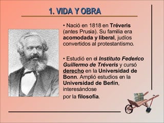 1. VIDA Y OBRA   Nació en 1818 en  Tréveris  (antes Prusia). Su familia era  acomodada y liberal , judíos convertidos al protestantismo. Estudió en el  Instituto Federico Guillermo de Tréveris  y cursó  derecho  en la  Universidad de Bonn . Amplió estudios en la  Universidad de Berlín , interesándose  por la  filosofía . 