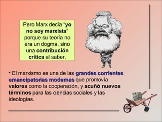 El marxismo es una de las   grandes corrientes emancipatorias modernas   que promovía  valores  como la cooperación, y  acuñó nuevos términos  para las ciencias sociales y las ideologías. Pero Marx decía “ yo no soy marxista ” porque su teoría no era un dogma, sino una  contribución crítica  al saber. 