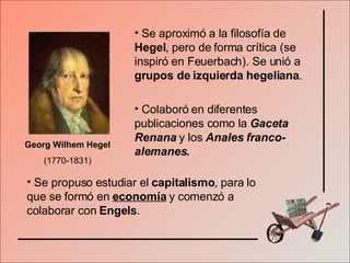 Georg Wilhem Hegel  (1770-1831) Se aproximó a la filosofía de  Hegel , pero de forma crítica (se inspiró en Feuerbach). Se unió a  grupos de izquierda hegeliana . Colaboró en diferentes publicaciones como la  Gaceta Renana  y los  Anales franco-alemanes. Se propuso estudiar el  capitalismo , para lo que se formó en  economía  y comenzó a colaborar con  Engels . 