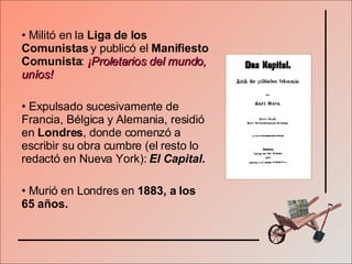 Militó en la  Liga de los Comunistas  y publicó el  Manifiesto Comunista :  ¡Proletarios del mundo, uníos! Expulsado sucesivamente de Francia, Bélgica y Alemania, residió en  Londres , donde comenzó a escribir su obra cumbre (el resto lo redactó en Nueva York):  El Capital. Murió en Londres en  1883, a los 65 años. 