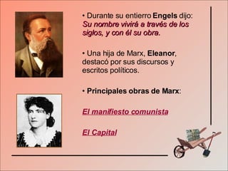 Durante su entierro  Engels  dijo:  Su nombre vivirá a través de los siglos, y con él su obra. Una hija de Marx,  Eleanor , destacó por sus discursos y escritos políticos. Principales obras de Marx : El manifiesto comunista El Capital 