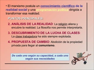 El marxismo postula un  conocimiento científico   de la realidad social  y una  programación política  dirigida a transformar esa realidad.  PUNTOS PRINCIPALES: ANÁLISIS DE LA REALIDAD :   La  religión  aliena y encubre la realidad. La filosofía nos permite interpretarla. DESCUBRIMIENTO DE LA LUCHA DE CLASES :   La  clase trabajadora  ha sido siempre explotada. PROPUESTA DE CAMBIO :   Abolición de la propiedad privada para llegar al  comunismo . De cada uno según su capacidad, a cada uno según sus necesidades 