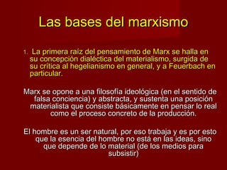 Las bases del marxismo
1.    La primera raíz del pensamiento de Marx se halla en
     su concepción dialéctica del materialismo, surgida de
     su crítica al hegelianismo en general, y a Feuerbach en
     particular.

Marx se opone a una filosofía ideológica (en el sentido de
  falsa conciencia) y abstracta, y sustenta una posición
 materialista que consiste básicamente en pensar lo real
       como el proceso concreto de la producción.

El hombre es un ser natural, por eso trabaja y es por esto
    que la esencia del hombre no está en las ideas, sino
      que depende de lo material (de los medios para
                         subsistir)
 