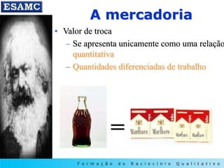 A mercadoria
• Valor de troca
– Se apresenta unicamente como uma relação
quantitativa
– Quantidades diferenciadas de trabalho
=
 