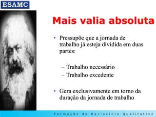 Mais valia absoluta
• Pressupõe que a jornada de
trabalho já esteja dividida em duas
partes:
– Trabalho necessário
– Trabalho excedente
• Gera exclusivamente em torno da
duração da jornada de trabalho
 