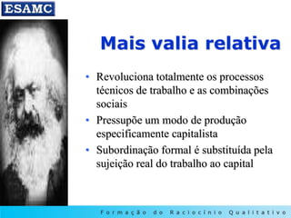 Mais valia relativa
• Revoluciona totalmente os processos
técnicos de trabalho e as combinações
sociais
• Pressupõe um modo de produção
especificamente capitalista
• Subordinação formal é substituída pela
sujeição real do trabalho ao capital
 