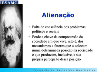 Alienação
• Falta de consciência dos problemas
políticos e sociais
• Perde a chave da compreensão da
sociedade em que vive, isto é, dos
mecanismos e fatores que o colocam
numa determinada posição na sociedade
e que produzem, inclusive, a sua
própria percepção dessa posição
 