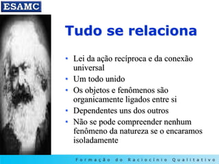 Tudo se relaciona
• Lei da ação recíproca e da conexão
universal
• Um todo unido
• Os objetos e fenômenos são
organicamente ligados entre si
• Dependentes uns dos outros
• Não se pode compreender nenhum
fenômeno da natureza se o encaramos
isoladamente
 