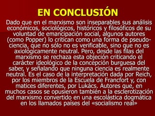 EN CONCLUSIÓN
Dado que en el marxismo son inseparables sus análisis
económicos, sociológicos, históricos y filosóficos de su
voluntad de emancipación social, algunos autores
(como Popper) lo critican como una forma de pseudo-
ciencia, que no sólo no es verificable, sino que no es
axiológicamente neutral. Pero, desde las filas del
marxismo se rechaza esta objeción criticando el
carácter ideológico de la concepción burguesa del
saber, y señalando que ninguna ciencia es realmente
neutral. Es el caso de la interpretación dada por Reich,
por los miembros de la Escuela de Francfort y, con
matices diferentes, por Lukács. Autores que, en
muchos casos se opusieron también a la esclerotización
del marxismo convertido en una escolástica dogmática
en los llamados países del «socialismo real»
 