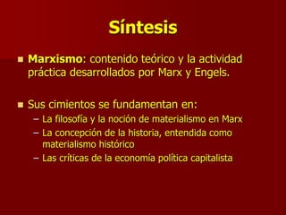 Síntesis
 Marxismo: contenido teórico y la actividad
práctica desarrollados por Marx y Engels.
 Sus cimientos se fundamentan en:
– La filosofía y la noción de materialismo en Marx
– La concepción de la historia, entendida como
materialismo histórico
– Las críticas de la economía política capitalista
 