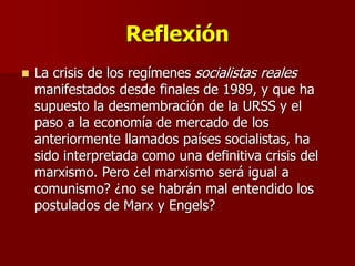 Reflexión
 La crisis de los regímenes socialistas reales
manifestados desde finales de 1989, y que ha
supuesto la desmembración de la URSS y el
paso a la economía de mercado de los
anteriormente llamados países socialistas, ha
sido interpretada como una definitiva crisis del
marxismo. Pero ¿el marxismo será igual a
comunismo? ¿no se habrán mal entendido los
postulados de Marx y Engels?
 