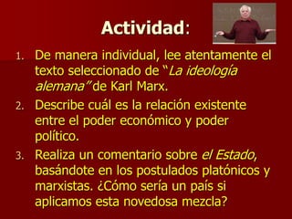 Actividad:
1. De manera individual, lee atentamente el
texto seleccionado de “La ideología
alemana” de Karl Marx.
2. Describe cuál es la relación existente
entre el poder económico y poder
político.
3. Realiza un comentario sobre el Estado,
basándote en los postulados platónicos y
marxistas. ¿Cómo sería un país si
aplicamos esta novedosa mezcla?
 