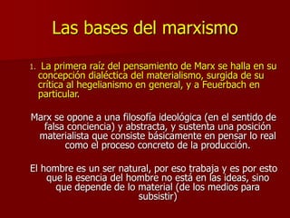Las bases del marxismo
1. La primera raíz del pensamiento de Marx se halla en su
concepción dialéctica del materialismo, surgida de su
crítica al hegelianismo en general, y a Feuerbach en
particular.
Marx se opone a una filosofía ideológica (en el sentido de
falsa conciencia) y abstracta, y sustenta una posición
materialista que consiste básicamente en pensar lo real
como el proceso concreto de la producción.
El hombre es un ser natural, por eso trabaja y es por esto
que la esencia del hombre no está en las ideas, sino
que depende de lo material (de los medios para
subsistir)
 