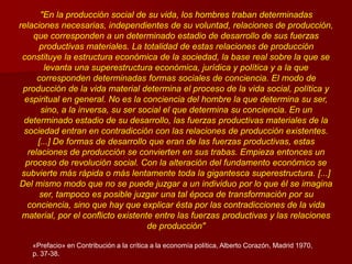 "En la producción social de su vida, los hombres traban determinadas
relaciones necesarias, independientes de su voluntad, relaciones de producción,
que corresponden a un determinado estadio de desarrollo de sus fuerzas
productivas materiales. La totalidad de estas relaciones de producción
constituye la estructura económica de la sociedad, la base real sobre la que se
levanta una superestructura económica, jurídica y política y a la que
corresponden determinadas formas sociales de conciencia. El modo de
producción de la vida material determina el proceso de la vida social, política y
espiritual en general. No es la conciencia del hombre la que determina su ser,
sino, a la inversa, su ser social el que determina su conciencia. En un
determinado estadio de su desarrollo, las fuerzas productivas materiales de la
sociedad entran en contradicción con las relaciones de producción existentes.
[...] De formas de desarrollo que eran de las fuerzas productivas, estas
relaciones de producción se convierten en sus trabas. Empieza entonces un
proceso de revolución social. Con la alteración del fundamento económico se
subvierte más rápida o más lentamente toda la gigantesca superestructura. [...]
Del mismo modo que no se puede juzgar a un individuo por lo que él se imagina
ser, tampoco es posible juzgar una tal época de transformación por su
conciencia, sino que hay que explicar ésta por las contradicciones de la vida
material, por el conflicto existente entre las fuerzas productivas y las relaciones
de producción"
«Prefacio» en Contribución a la crítica a la economía política, Alberto Corazón, Madrid 1970,
p. 37-38.
 