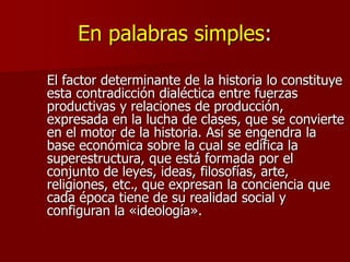 En palabras simples:
El factor determinante de la historia lo constituye
esta contradicción dialéctica entre fuerzas
productivas y relaciones de producción,
expresada en la lucha de clases, que se convierte
en el motor de la historia. Así se engendra la
base económica sobre la cual se edifica la
superestructura, que está formada por el
conjunto de leyes, ideas, filosofías, arte,
religiones, etc., que expresan la conciencia que
cada época tiene de su realidad social y
configuran la «ideología».
 