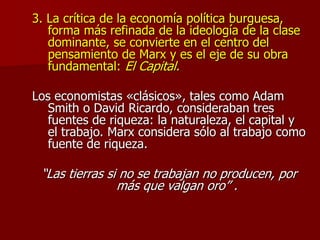 3. La crítica de la economía política burguesa,
forma más refinada de la ideología de la clase
dominante, se convierte en el centro del
pensamiento de Marx y es el eje de su obra
fundamental: El Capital.
Los economistas «clásicos», tales como Adam
Smith o David Ricardo, consideraban tres
fuentes de riqueza: la naturaleza, el capital y
el trabajo. Marx considera sólo al trabajo como
fuente de riqueza.
“Las tierras si no se trabajan no producen, por
más que valgan oro” .
 