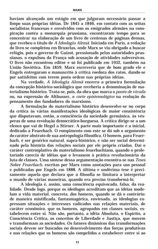 MARX


haviam alcançado um estágio em que julgaram necessário passar a
limpo suas próprias idéias. De 1845 a 1846, em contato com as seitas
socialistas francesas e envolvidos com os emigrados alemães na cons-
piração contra a monarquia prussiana, encontraram tempo para se
concentrar na elaboração de um livro de centenas de páginas densas,
que recebeu o título de A Ideologia Alemã. Iniciada em Paris, a redação
do livro se completou em Bruxelas, onde Marx se viu obrigado a buscar
refúgio, pois o governo de Guizot, pressionado pelas autoridades prus-
sianas, o expulsou da França sob acusação de atividades subversivas.
O livro não encontrou editor e só foi publicado em 1932, também na
União Soviética. Em 1859, Marx escreveria que de bom grado ele e
Engels entregaram o manuscrito à crítica roedora dos ratos, dando-se
por satisfeitos com terem posto ordem nas próprias idéias.
      Na verdade, A Ideologia Alemã encerra a primeira formulação
da concepção histórico-sociológica que receberia a denominação de ma-
terialismo histórico. Trata-se, pois, da obra que marca o ponto de virada
ou, na expressão de Althusser, o corte epistemológico na evolução do
pensamento dos fundadores do marxismo.
      A formulação do materialismo histórico desenvolve-se no corpo
da crítica às várias manifestações ideológicas de maior consistência
que disputavam, então, a consciência da sociedade germânica, às vés-
peras de uma revolução democrático-burguesa. A crítica dirige-se a um
elenco que vai de Hegel a Stirner. A parte mais importante é a inicial,
dedicada a Feuerbach. O rompimento com este se dá sob o argumento
do caráter abstrato de sua antropologia filosófica. O homem, para Feuer-
bach, é ser genérico natural, supra-histórico, e não ser social determi-
nado pela história das relações sociais por ele próprio criadas. Daí o
caráter contemplativo do materialismo feuerbachiano, quando o prole-
tariado carecia de idéias que o levassem à prática revolucionária da
luta de classes. Uma síntese dessa argumentação encontra-se nas Teses
Sobre Feuerbach, escritas por Marx como anotações para uso pessoal
e publicadas por Engels em 1888. A última e undécima tese é preci-
samente aquela que declara que a filosofia se limitara a interpretar
o mundo de várias maneiras, quando era preciso transformá-lo.
      A ideologia é, assim, uma consciência equivocada, falsa, da rea-
lidade. Desde logo, porque os ideólogos acreditam que as idéias mode-
lam a vida material, concreta, dos homens, quando se dá o contrário:
de maneira mistificada, fantasmagórica, enviesada, as ideologias ex-
pressam situações e interesses radicados nas relações materiais, de
caráter econômico, que os homens, agrupados em classes sociais, es-
tabelecem entre si. Não são, portanto, a idéia Absoluta, o Espírito, a
Consciência Crítica, os conceitos de Liberdade e Justiça, que movem
e transformam as sociedades. Os fatores dinâmicos das transformações
sociais devem ser buscados no desenvolvimento das forças produtivas
e nas relações que os homens são compelidos a estabelecer entre si ao

                                   11
 