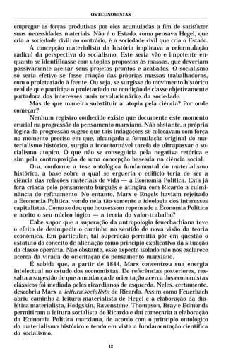 OS ECONOMISTAS


empregar as forças produtivas por eles acumuladas a fim de satisfazer
suas necessidades materiais. Não é o Estado, como pensava Hegel, que
cria a sociedade civil: ao contrário, é a sociedade civil que cria o Estado.
       A concepção materialista da história implicava a reformulação
radical da perspectiva do socialismo. Este seria vão e impotente en-
quanto se identificasse com utopias propostas às massas, que deveriam
passivamente aceitar seus projetos prontos e acabados. O socialismo
só seria efetivo se fosse criação das próprias massas trabalhadoras,
com o proletariado à frente. Ou seja, se surgisse do movimento histórico
real de que participa o proletariado na condição de classe objetivamente
portadora dos interesses mais revolucionários da sociedade.
       Mas de que maneira substituir a utopia pela ciência? Por onde
começar?
       Nenhum registro conhecido existe que documente este momento
crucial na progressão do pensamento marxiano. Não obstante, a própria
lógica da progressão sugere que tais indagações se colocavam com força
no momento preciso em que, alcançada a formulação original do ma-
terialismo histórico, surgia a incontornável tarefa de ultrapassar o so-
cialismo utópico. O que não se conseguiria pela negativa retórica e
sim pela contraposição de uma concepção baseada na ciência social.
       Ora, conforme a tese ontológica fundamental do materialismo
histórico, a base sobre a qual se ergueria o edifício teria de ser a
ciência das relações materiais de vida — a Economia Política. Esta já
fora criada pelo pensamento burguês e atingira com Ricardo a culmi-
nância do refinamento. No entanto, Marx e Engels haviam rejeitado
a Economia Política, vendo nela tão-somente a ideologia dos interesses
capitalistas. Como se deu que houvessem repensado a Economia Política
e aceito o seu núcleo lógico — a teoria do valor-trabalho?
       Cabe supor que a superação da antropologia feuerbachiana teve
o efeito de desimpedir o caminho no sentido de nova visão da teoria
econômica. Em particular, tal superação permitia pôr em questão o
estatuto do conceito de alienação como princípio explicativo da situação
da classe operária. Não obstante, esse aspecto isolado não nos esclarece
acerca da virada de orientação do pensamento marxiano.
       É sabido que, a partir de 1844, Marx concentrou sua energia
intelectual no estudo dos economistas. De referências posteriores, res-
salta a sugestão de que a mudança de orientação acerca dos economistas
clássicos foi mediada pelos ricardianos de esquerda. Neles, certamente,
descobriu Marx a leitura socialista de Ricardo. Assim como Feuerbach
abriu caminho à leitura materialista de Hegel e à elaboração da dia-
lética materialista, Hodgskin, Ravenstone, Thompson, Bray e Edmonds
permitiram a leitura socialista de Ricardo e daí começaria a elaboração
da Economia Política marxiana, de acordo com o princípio ontológico
do materialismo histórico e tendo em vista a fundamentação científica
do socialismo.

                                     12
 