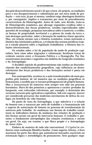 OS ECONOMISTAS


das pelo desenvolvimento social e de que criará, ele próprio, as condições
para o seu desaparecimento e substituição por um novo modo de pro-
dução — esta tese, já por si mesma, também exige abordagem histórica
e, por conseguinte, implica o tratamento por meio de procedimentos
característicos da Historiografia. Antes de tudo, sem dúvida, trata-se
de Historiografia econômica, que abrange exposições eruditas sobre o
desenvolvimento das forças produtivas, estudos especializados sobre
questões de tecnologia, pesquisas inovadoras sobre o comércio, o crédito,
as formas de propriedade territorial e a gênese da renda da terra e,
com destaque particular, sobre a formação da moderna classe operária.
Mas, em relação mesmo com a história econômica, temos outrossim a
história das instituições políticas, a evolução das normas jurídicas (veja-
se o estudo pioneiro sobre a legislação trabalhista), a história das re-
lações internacionais.
      Os estudos sobre a lei da população do modo de produção capi-
talista, bem como sobre migrações e colonização, focalizam temas de
evidente contato entre a Economia Política e a Demografia. Por fim,
encontramos incursões e sugestões nos âmbitos da Geografia econômica
e da Antropologia.
      A decidida rejeição do geodeterminismo não conduz ao desconhe-
cimento dos condicionamentos geográficos, cuja influência no desen-
volvimento das forças produtivas e das formações sociais é posta em
destaque.
      Em contrapartida, acentua-se a ação transformadora do meio geo-
gráfico pelo homem, de tal maneira que as condições geográficas se
humanizam, à medida que se tornam prolongamento do próprio homem.
Mas a humanização da natureza nem sempre tem sido um processo
harmônico. Marx foi dos primeiros a apontarem o caráter predador da
burguesia, com reiteradas referências, por exemplo, à destruição dos
recursos naturais pela agricultura capitalista. Sob este aspecto, merece
ser considerado precursor dos modernos movimentos de defesa da eco-
logia em benefício da vida humana.
      Do ponto de vista da Antropologia, o que sobreleva é a relação
do homem com a natureza por meio do trabalho e a humanização sob
o aspecto de autocriação do homem no processo de transformação da
natureza pelo trabalho. As mudanças nas formas de trabalho consti-
tuem os indicadores básicos da mudança das relações de produção e
das formas sociais em geral do intercurso humano. O trabalho é, por-
tanto, o fundamento antropológico das relações econômicas e sociais
em geral. Ou seja, em resumo, o que Marx propõe é a Antropologia
do homo faber.
      Embora de maneira de todo não convencional, O Capital se cre-
dencia como realização filosófica basilar. Como sugeriu Jelezny, o livro
marxiano faz parte das obras que assinalaram inovações essenciais na
orientação lógica e metodológica do pensamento. Sem qualquer expo-

                                    22
 