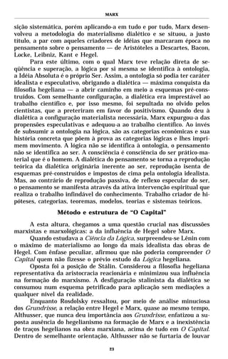 MARX


sição sistemática, porém aplicando-a em tudo e por tudo, Marx desen-
volveu a metodologia do materialismo dialético e se situou, a justo
título, a par com aqueles criadores de idéias que marcaram época no
pensamento sobre o pensamento — de Aristóteles a Descartes, Bacon,
Locke, Leibniz, Kant e Hegel.
       Para este último, com o qual Marx teve relação direta de se-
qüência e superação, a lógica por si mesma se identifica à ontologia,
a Idéia Absoluta é o próprio Ser. Assim, a ontologia só podia ter caráter
idealista e especulativo, obrigando a dialética — máxima conquista da
filosofia hegeliana — a abrir caminho em meio a esquemas pré-cons-
truídos. Com semelhante configuração, a dialética era imprestável ao
trabalho científico e, por isso mesmo, foi sepultada no olvido pelos
cientistas, que a preteriram em favor do positivismo. Quando deu à
dialética a configuração materialista necessária, Marx expurgou-a das
propensões especulativas e adequou-a ao trabalho científico. Ao invés
de subsumir a ontologia na lógica, são as categorias econômicas e sua
história concreta que põem à prova as categorias lógicas e lhes impri-
mem movimento. A lógica não se identifica à ontologia, o pensamento
não se identifica ao ser. A consciência é consciência do ser prático-ma-
terial que é o homem. A dialética do pensamento se torna a reprodução
teórica da dialética originária inerente ao ser, reprodução isenta de
esquemas pré-construídos e impostos de cima pela ontologia idealista.
Mas, ao contrário de reprodução passiva, de reflexo especular do ser,
o pensamento se manifesta através da ativa intervenção espiritual que
realiza o trabalho infindável do conhecimento. Trabalho criador de hi-
póteses, categorias, teoremas, modelos, teorias e sistemas teóricos.
                Método e estrutura de “O Capital”

      A esta altura, chegamos a uma questão crucial nas discussões
marxistas e marxológicas: a da influência de Hegel sobre Marx.
      Quando estudava a Ciência da Lógica, surpreendeu-se Lênin com
o máximo de materialismo ao longo da mais idealista das obras de
Hegel. Com ênfase peculiar, afirmou que não poderia compreender O
Capital quem não fizesse o prévio estudo da Lógica hegeliana.
      Oposta foi a posição de Stálin. Considerou a filosofia hegeliana
representativa da aristocracia reacionária e minimizou sua influência
na formação do marxismo. A desfiguração stalinista da dialética se
consumou num esquema petrificado para aplicação sem mediações a
qualquer nível da realidade.
      Enquanto Rosdolsky ressaltou, por meio de análise minuciosa
dos Grundrisse, a relação entre Hegel e Marx, quase ao mesmo tempo,
Althusser, que nunca deu importância aos Grundrisse, enfatizou a su-
posta ausência do hegelianismo na formação de Marx e a inexistência
de traços hegelianos na obra marxiana, acima de tudo em O Capital.
Dentro de semelhante orientação, Althusser não se furtaria de louvar

                                   23
 