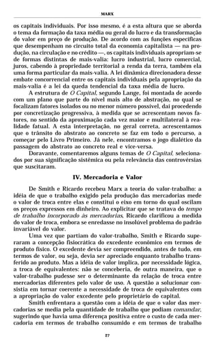 MARX


os capitais individuais. Por isso mesmo, é a esta altura que se aborda
o tema da formação da taxa média ou geral do lucro e da transformação
do valor em preço de produção. De acordo com as funções específicas
que desempenham no circuito total da economia capitalista — na pro-
dução, na circulação e no crédito —, os capitais individuais apropriam-se
de formas distintas de mais-valia: lucro industrial, lucro comercial,
juros, cabendo à propriedade territorial a renda da terra, também ela
uma forma particular da mais-valia. A lei dinâmica direcionadora desse
embate concorrencial entre os capitais individuais pela apropriação da
mais-valia é a lei da queda tendencial da taxa média de lucro.
      A estrutura de O Capital, segundo Lange, foi montada de acordo
com um plano que parte do nível mais alto de abstração, no qual se
focalizam fatores isolados ou no menor número possível, daí procedendo
por concretização progressiva, à medida que se acrescentam novos fa-
tores, no sentido da aproximação cada vez maior e multilateral à rea-
lidade fatual. A esta interpretação, no geral correta, acrescentamos
que o trânsito do abstrato ao concreto se faz em todo o percurso, a
começar pelo Livro Primeiro. Já nele, encontramos o jogo dialético da
passagem do abstrato ao concreto real e vice-versa.
      Doravante, comentaremos alguns temas de O Capital, seleciona-
dos por sua significação sistêmica ou pela relevância das controvérsias
que suscitaram.
                       IV. Mercadoria e Valor

      De Smith e Ricardo recebeu Marx a teoria do valor-trabalho: a
idéia de que o trabalho exigido pela produção das mercadorias mede
o valor de troca entre elas e constitui o eixo em torno do qual oscilam
os preços expressos em dinheiro. Ao explicitar que se tratava do tempo
de trabalho incorporado às mercadorias, Ricardo clarificou a medida
do valor de troca, embora se enredasse no insolúvel problema do padrão
invariável do valor.
      Uma vez que partiam do valor-trabalho, Smith e Ricardo supe-
raram a concepção fisiocrática do excedente econômico em termos de
produto físico. O excedente devia ser compreendido, antes de tudo, em
termos de valor, ou seja, devia ser apreciado enquanto trabalho trans-
ferido ao produto. Mas a idéia de valor implica, por necessidade lógica,
a troca de equivalentes: não se conceberia, de outra maneira, que o
valor-trabalho pudesse ser o determinante da relação de troca entre
mercadorias diferentes pelo valor de uso. A questão a solucionar con-
sistia em tornar coerente a necessidade de troca de equivalentes com
a apropriação do valor excedente pelo proprietário do capital.
      Smith enfrentara a questão com a idéia de que o valor das mer-
cadorias se media pela quantidade de trabalho que podiam comandar,
sugerindo que havia uma diferença positiva entre o custo de cada mer-
cadoria em termos de trabalho consumido e em termos de trabalho

                                   27
 