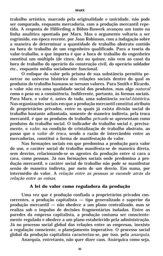 MARX


trabalho artístico, marcado pela originalidade e unicidade, não pode
ser comparado, enquanto mercadoria, com a produção mercantil repe-
tida. A resposta de Hilferding a Böhm-Bawerk avançou um tanto na
linha analítica apontada por Marx. Mas o argumento voltaria a ser
esgrimido, em época recente, por Joan Robinson, com a indagação sobre
a maneira de determinar a quantidade de trabalho abstrato contido
na hora de trabalho de um engenheiro qualificado. Para a teoria do
valor-trabalho, o que importa é que a hora de trabalho do engenheiro
constitui um múltiplo (de cinco, dez ou quinze, não vem ao caso) da
hora de trabalho do operário da construção civil, do operário soldador
etc., enquanto média socialmente funcional.
       O enfoque do valor pelo prisma de sua substância permitiu pe-
netrar no universo histórico das relações sociais dentro do qual os
produtos do trabalho humano se tornam valores. Para Smith e Ricardo,
o valor não era uma qualidade social dos produtos, mas algo natural
como o peso ou a consistência. Indiferente, portanto, às formas sociais.
Para Marx, o valor é, antes de tudo, uma substância social-histórica.
Nas organizações sociais em que a produção mercantil constitui atributo
de proprietários privados, entre os quais já exista divisão social do
trabalho bastante adiantada, somente de maneira indireta, pela troca
mercantil, é que os produtos do trabalho privado se apresentam como
produtos do trabalho social. O indicador do trabalho social é, precisa-
mente, o valor, na condição de cristalização de trabalho abstrato, ao
passo que o valor de troca, sendo a razão de intercâmbio entre as
mercadorias, constitui a forma de manifestação do valor.
       Nas formações sociais em que predomina a produção para valor
do uso, o caráter social do trabalho manifesta-se de maneira direta,
sem desvios, relacionando-se os agentes da produção entre si cara a
cara, como pessoas. Já nas formações sociais onde predomina a pro-
dução mercantil, o caráter social do trabalho não pode se manifestar
senão de maneira indireta, por meio de um desvio. Em suma, por
intermédio do valor. A relação entre as pessoas se esconde atrás da
relação entre as coisas.
          A lei do valor como reguladora da produção
      Uma vez que é produção confiada a proprietários privados con-
correntes, a produção capitalista — tipo generalizado e superior da
produção mercantil — não obedece a um plano centralizado, mas se
realiza sob o impulso de decisões fragmentárias isoladas. Entre as
paredes da empresa capitalista, a produção costuma ser consciente-
mente regulada e obedece a um plano estabelecido pela administração.
Já no processo social global das relações entre as empresas, inexiste
a regulação consciente, o planejamento imperativo. O processo social
global da produção capitalista caracteriza-se, por isso, pela anarquia.
      Anarquia, entretanto, não quer dizer caos. Anárquica como seja,

                                   31
 