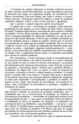 OS ECONOMISTAS


       A formação do capital industrial na Europa ocidental mereceu
de Marx extenso estudo historiográfico, no qual periodizou o processo
de formação nas etapas da cooperação simples, da manufatura e da
fábrica mecanizada. Com esta última, que surge e começa a se gene-
ralizar durante a Revolução Industrial inglesa, o modo de produção
capitalista adquiriu, afinal, a base técnica que lhe é apropriada.
       Que é, porém, o capital enquanto agente da produção?
       O capital não é coisa — ferramenta ou máquina. Nada mais des-
propositado do que imputar ao arco-e-flecha do índio tribal a natureza
de capital. Tampouco basta afirmar, como Ricardo, que o capital é “trabalho
acumulado”. O arco-e-flecha cristaliza trabalho acumulado e, todavia, não
serve a nenhuma finalidade de valorização capitalista, ou seja, de incre-
mento do valor inicial adiantado. A fim de que o trabalho acumulado nos
bens de produção assuma a função de capital é preciso que se converta
em instrumento de exploração do trabalho assalariado. Em vez de coisa,
o capital é relação social, relação de exploração dos operários pelos capi-
talistas. As coisas — instalações, máquinas, matérias-primas etc. — cons-
tituem a encarnação física do trabalho acumulado para servir de capital,
na relação entre o proprietário dessas coisas e os operários contratados
para usá-las de maneira produtiva.
       Por conseguinte, a teoria marxiana conduz à desmistificação do
fetichismo da mercadoria e do capital. Desvenda-se o caráter alienado
de um mundo em que as coisas se movem como pessoas e as pessoas
são dominadas pelas coisas que elas próprias criam. Durante o processo
de produção, a mercadoria ainda é matéria que o produtor domina e
transforma em objeto útil. Uma vez posta à venda no processo de
circulação, a situação se inverte: o objeto domina o produtor. O criador
perde o controle sobre sua criação e o destino dele passa a depender
do movimento das coisas, que assumem poderes enigmáticos. Enquanto
as coisas são animizadas e personificadas, o produtor se coisifica. Os
homens vivem, então, num mundo de mercadorias, um mundo de fe-
tiches. Mas o fetichismo da mercadoria se prolonga e amplifica no
fetichismo do capital.
       O capital se encarna em coisas: instrumentos de produção criados
pelo homem. Contudo, no processo de produção capitalista, não é o
trabalhador que usa os instrumentos de produção. Ao contrário: os
instrumentos de produção — convertidos em capital pela relação social
da propriedade privada — é que usam o trabalhador. Dentro da fábrica,
o trabalhador se torna um apêndice da máquina e se subordina aos
movimentos dela, em obediência a uma finalidade — a do lucro — que
lhe é alheia. O trabalho morto, acumulado no instrumento de produção,
suga como um vampiro (a metáfora é de Marx) cada gota de sangue
do trabalho vivo fornecido pela força de trabalho, também ela convertida
em mercadoria, tão venal quanto qualquer outra.
       Contudo, seria errôneo, como ficou em voga no segundo pós-guer-

                                    34
 
