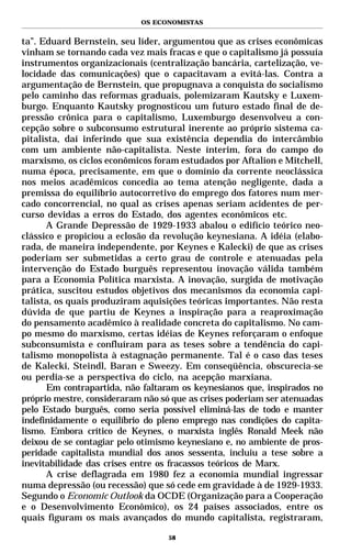 OS ECONOMISTAS


ta”. Eduard Bernstein, seu líder, argumentou que as crises econômicas
vinham se tornando cada vez mais fracas e que o capitalismo já possuía
instrumentos organizacionais (centralização bancária, cartelização, ve-
locidade das comunicações) que o capacitavam a evitá-las. Contra a
argumentação de Bernstein, que propugnava a conquista do socialismo
pelo caminho das reformas graduais, polemizaram Kautsky e Luxem-
burgo. Enquanto Kautsky prognosticou um futuro estado final de de-
pressão crônica para o capitalismo, Luxemburgo desenvolveu a con-
cepção sobre o subconsumo estrutural inerente ao próprio sistema ca-
pitalista, daí inferindo que sua existência dependia do intercâmbio
com um ambiente não-capitalista. Neste ínterim, fora do campo do
marxismo, os ciclos econômicos foram estudados por Aftalion e Mitchell,
numa época, precisamente, em que o domínio da corrente neoclássica
nos meios acadêmicos concedia ao tema atenção negligente, dada a
premissa do equilíbrio autocorretivo do emprego dos fatores num mer-
cado concorrencial, no qual as crises apenas seriam acidentes de per-
curso devidas a erros do Estado, dos agentes econômicos etc.
      A Grande Depressão de 1929-1933 abalou o edifício teórico neo-
clássico e propiciou a eclosão da revolução keynesiana. A idéia (elabo-
rada, de maneira independente, por Keynes e Kalecki) de que as crises
poderiam ser submetidas a certo grau de controle e atenuadas pela
intervenção do Estado burguês representou inovação válida também
para a Economia Política marxista. A inovação, surgida de motivação
prática, suscitou estudos objetivos dos mecanismos da economia capi-
talista, os quais produziram aquisições teóricas importantes. Não resta
dúvida de que partiu de Keynes a inspiração para a reaproximação
do pensamento acadêmico à realidade concreta do capitalismo. No cam-
po mesmo do marxismo, certas idéias de Keynes reforçaram o enfoque
subconsumista e confluíram para as teses sobre a tendência do capi-
talismo monopolista à estagnação permanente. Tal é o caso das teses
de Kalecki, Steindl, Baran e Sweezy. Em conseqüência, obscurecia-se
ou perdia-se a perspectiva do ciclo, na acepção marxiana.
      Em contrapartida, não faltaram os keynesianos que, inspirados no
próprio mestre, consideraram não só que as crises poderiam ser atenuadas
pelo Estado burguês, como seria possível eliminá-las de todo e manter
indefinidamente o equilíbrio do pleno emprego nas condições do capita-
lismo. Embora crítico de Keynes, o marxista inglês Ronald Meek não
deixou de se contagiar pelo otimismo keynesiano e, no ambiente de pros-
peridade capitalista mundial dos anos sessenta, incluiu a tese sobre a
inevitabilidade das crises entre os fracassos teóricos de Marx.
      A crise deflagrada em 1980 fez a economia mundial ingressar
numa depressão (ou recessão) que só cede em gravidade à de 1929-1933.
Segundo o Economic Outlook da OCDE (Organização para a Cooperação
e o Desenvolvimento Econômico), os 24 países associados, entre os
quais figuram os mais avançados do mundo capitalista, registraram,

                                   58
 