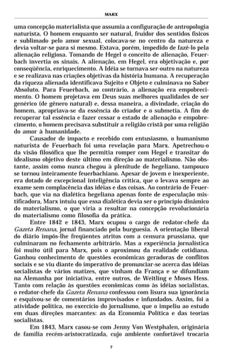 MARX


uma concepção materialista que assumia a configuração de antropologia
naturista. O homem enquanto ser natural, fruidor dos sentidos físicos
e sublimado pelo amor sexual, colocava-se no centro da natureza e
devia voltar-se para si mesmo. Estava, porém, impedido de fazê-lo pela
alienação religiosa. Tomando de Hegel o conceito de alienação, Feuer-
bach invertia os sinais. A alienação, em Hegel, era objetivação e, por
conseqüência, enriquecimento. A Idéia se tornava ser-outro na natureza
e se realizava nas criações objetivas da história humana. A recuperação
da riqueza alienada identificava Sujeito e Objeto e culminava no Saber
Absoluto. Para Feuerbach, ao contrário, a alienação era empobreci-
mento. O homem projetava em Deus suas melhores qualidades de ser
genérico (de gênero natural) e, dessa maneira, a divindade, criação do
homem, apropriava-se da essência do criador e o submetia. A fim de
recuperar tal essência e fazer cessar o estado de alienação e empobre-
cimento, o homem precisava substituir a religião cristã por uma religião
do amor à humanidade.
       Causador de impacto e recebido com entusiasmo, o humanismo
naturista de Feuerbach foi uma revelação para Marx. Apetrechou-o
da visão filosófica que lhe permitia romper com Hegel e transitar do
idealismo objetivo deste último em direção ao materialismo. Não obs-
tante, assim como nunca chegou à plenitude de hegeliano, tampouco
se tornou inteiramente feuerbachiano. Apesar de jovem e inexperiente,
era dotado de excepcional inteligência crítica, que o levava sempre ao
exame sem complacência das idéias e das coisas. Ao contrário de Feuer-
bach, que via na dialética hegeliana apenas fonte de especulação mis-
tificadora, Marx intuiu que essa dialética devia ser o princípio dinâmico
do materialismo, o que viria a resultar na concepção revolucionária
do materialismo como filosofia da prática.
       Entre 1842 e 1843, Marx ocupou o cargo de redator-chefe da
Gazeta Renana, jornal financiado pela burguesia. A orientação liberal
do diário impôs-lhe freqüentes atritos com a censura prussiana, que
culminaram no fechamento arbitrário. Mas a experiência jornalística
foi muito útil para Marx, pois o aproximou da realidade cotidiana.
Ganhou conhecimento de questões econômicas geradoras de conflitos
sociais e se viu diante do imperativo de pronunciar-se acerca das idéias
socialistas de vários matizes, que vinham da França e se difundiam
na Alemanha por iniciativa, entre outros, de Weitling e Moses Hess.
Tanto com relação às questões econômicas como às idéias socialistas,
o redator-chefe da Gazeta Renana confessou com lisura sua ignorância
e esquivou-se de comentários improvisados e infundados. Assim, foi a
atividade política, no exercício do jornalismo, que o impeliu ao estudo
em duas direções marcantes: as da Economia Política e das teorias
socialistas.
       Em 1843, Marx casou-se com Jenny Von Westphalen, originária
de família recém-aristocratizada, cujo ambiente confortável trocaria

                                    7
 