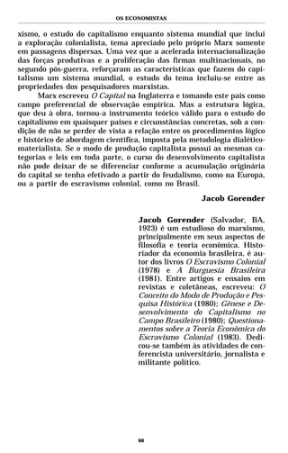 OS ECONOMISTAS


xismo, o estudo do capitalismo enquanto sistema mundial que inclui
a exploração colonialista, tema apreciado pelo próprio Marx somente
em passagens dispersas. Uma vez que a acelerada internacionalização
das forças produtivas e a proliferação das firmas multinacionais, no
segundo pós-guerra, reforçaram as características que fazem do capi-
talismo um sistema mundial, o estudo do tema incluiu-se entre as
propriedades dos pesquisadores marxistas.
      Marx escreveu O Capital na Inglaterra e tomando este país como
campo preferencial de observação empírica. Mas a estrutura lógica,
que deu à obra, tornou-a instrumento teórico válido para o estudo do
capitalismo em quaisquer países e circunstâncias concretas, sob a con-
dição de não se perder de vista a relação entre os procedimentos lógico
e histórico de abordagem científica, imposta pela metodologia dialético-
materialista. Se o modo de produção capitalista possui as mesmas ca-
tegorias e leis em toda parte, o curso do desenvolvimento capitalista
não pode deixar de se diferenciar conforme a acumulação originária
do capital se tenha efetivado a partir do feudalismo, como na Europa,
ou a partir do escravismo colonial, como no Brasil.
                                                     Jacob Gorender

                                   Jacob Gorender (Salvador, BA,
                                   1923) é um estudioso do marxismo,
                                   principalmente em seus aspectos de
                                   filosofia e teoria econômica. Histo-
                                   riador da economia brasileira, é au-
                                   tor dos livros O Escravismo Colonial
                                   (1978) e A Burguesia Brasileira
                                   (1981). Entre artigos e ensaios em
                                   revistas e coletâneas, escreveu: O
                                   Conceito do Modo de Produção e Pes-
                                   quisa Histórica (1980); Gênese e De-
                                   senvolvimento do Capitalismo no
                                   Campo Brasileiro (1980); Questiona-
                                   mentos sobre a Teoria Econômica do
                                   Escravismo Colonial (1983). Dedi-
                                   cou-se também às atividades de con-
                                   ferencista universitário, jornalista e
                                   militante político.




                                   66
 