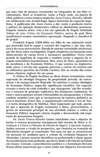 OS ECONOMISTAS


por uma vida de penosas vicissitudes na companhia de um líder re-
volucionário. Marx se transferiu, então, a Paris, onde, em janeiro de
1844, publicou o único número duplo dos Anais Franco-Alemães, editado
em colaboração com Arnold Ruge, figura destacada da esquerda hege-
liana. A publicação dos Anais visava a dar vazão à produção teórica
e política da oposição democrática radical ao absolutismo prussiano.
Naquele número único, veio à luz um opúsculo de Engels intitulado
Esboço de uma Crítica da Economia Política, acerca do qual Marx
manifestaria sempre entusiástica apreciação, chegando a classificá-lo
de genial.
      Friedrich Engels (1820-1895) era filho de um industrial têxtil,
que pretendia fazê-lo seguir a carreira dos negócios e, por isso, afas-
tara-o do curso universitário. Dotado de enorme curiosidade intelectual,
que lhe daria saber enciclopédico, Engels completou sua formação como
aluno-ouvinte de cursos livres e incansável autodidata. Viveu curto
período de hegeliano de esquerda e também sentiu o impacto da ir-
rupção materialista feuerbachiana. Mas, antes de Marx, aproximou-se
do socialismo e da Economia Política. O que ocorreu na Inglaterra,
onde esteve a serviço dos negócios paternos e entrou em contato com
os militantes operários do Partido Cartista. Daí ao estudo dos econo-
mistas clássicos ingleses foi um passo.
      O Esboço de Engels focalizou as obras desses economistas como
expressão da ideologia burguesa da propriedade privada, da concor-
rência e do enriquecimento ilimitado. Ao enfatizar o caráter ideológico
da Economia Política, negou-lhe significação científica. Em especial,
recusou a teoria do valor-trabalho e, por conseguinte, não lhe reconhe-
ceu o estatuto de princípio explicativo dos fenômenos econômicos. Se
estas e outras posições seriam reformuladas ou ultrapassadas, o Esboço
também continha teses que se incorporaram de maneira definitiva ao
acervo marxiano. Entre elas, a argumentação contrária à “Lei de Say”
e à teoria demográfica de Malthus. Mais importante que tudo, porém,
foi que o opúsculo de Engels transmitiu a Marx, provavelmente, o
germe da orientação principal de sua atividade teórica: a crítica da
Economia Política enquanto ciência surgida e desenvolvida sob inspi-
ração do pensamento burguês.
      Os Anais Franco-Alemães (assim intitulados com o objetivo de
burlar a censura prussiana) estamparam dois ensaios de Marx: a In-
trodução à Crítica à Filosofia do Direito de Hegel e A Questão Judaica.
Ambos marcam a virada de perspectiva, que consistiu na transição do
liberalismo burguês ao comunismo. Nos anos em que se encontravam
em gestação as condições para a eclosão da revolução burguesa na
Alemanha, o jovem ensaísta identificou no proletariado a classe agente
da transformação mais profunda, que devia abolir a divisão da sociedade
em classes. Contudo, o procedimento analítico e a formulação literária
dessas idéias mostravam que o autor ainda não adquirira ferramentas

                                   8
 