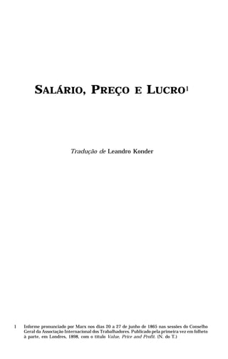 SALÁRIO, PREÇO                                   E     LUCRO1




                          Tradução de Leandro Konder




1   Informe pronunciado por Marx nos dias 20 a 27 de junho de 1865 nas sessões do Conselho
    Geral da Associação Internacional dos Trabalhadores. Publicado pela primeira vez em folheto
    à parte, em Londres, 1898, com o título Value, Price and Profit. (N. do T.)
 