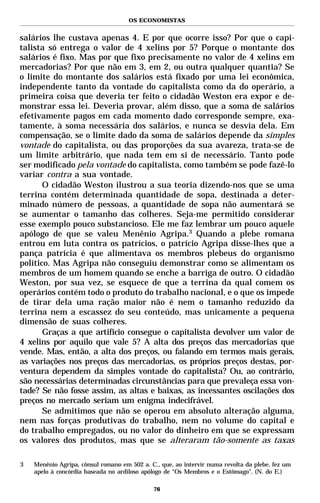 OS ECONOMISTAS


salários lhe custava apenas 4. E por que ocorre isso? Por que o capi-
talista só entrega o valor de 4 xelins por 5? Porque o montante dos
salários é fixo. Mas por que fixo precisamente no valor de 4 xelins em
mercadorias? Por que não em 3, em 2, ou outra qualquer quantia? Se
o limite do montante dos salários está fixado por uma lei econômica,
independente tanto da vontade do capitalista como da do operário, a
primeira coisa que deveria ter feito o cidadão Weston era expor e de-
monstrar essa lei. Deveria provar, além disso, que a soma de salários
efetivamente pagos em cada momento dado corresponde sempre, exa-
tamente, à soma necessária dos salários, e nunca se desvia dela. Em
compensação, se o limite dado da soma de salários depende da simples
vontade do capitalista, ou das proporções da sua avareza, trata-se de
um limite arbitrário, que nada tem em si de necessário. Tanto pode
ser modificado pela vontade do capitalista, como também se pode fazê-lo
variar contra a sua vontade.
       O cidadão Weston ilustrou a sua teoria dizendo-nos que se uma
terrina contém determinada quantidade de sopa, destinada a deter-
minado número de pessoas, a quantidade de sopa não aumentará se
se aumentar o tamanho das colheres. Seja-me permitido considerar
esse exemplo pouco substancioso. Ele me faz lembrar um pouco aquele
apólogo de que se valeu Menênio Agripa.3 Quando a plebe romana
entrou em luta contra os patrícios, o patrício Agripa disse-lhes que a
pança patrícia é que alimentava os membros plebeus do organismo
político. Mas Agripa não conseguiu demonstrar como se alimentam os
membros de um homem quando se enche a barriga de outro. O cidadão
Weston, por sua vez, se esquece de que a terrina da qual comem os
operários contém todo o produto do trabalho nacional, e o que os impede
de tirar dela uma ração maior não é nem o tamanho reduzido da
terrina nem a escassez do seu conteúdo, mas unicamente a pequena
dimensão de suas colheres.
       Graças a que artifício consegue o capitalista devolver um valor de
4 xelins por aquilo que vale 5? A alta dos preços das mercadorias que
vende. Mas, então, a alta dos preços, ou falando em termos mais gerais,
as variações nos preços das mercadorias, os próprios preços destas, por-
ventura dependem da simples vontade do capitalista? Ou, ao contrário,
são necessárias determinadas circunstâncias para que prevaleça essa von-
tade? Se não fosse assim, as altas e baixas, as incessantes oscilações dos
preços no mercado seriam um enigma indecifrável.
       Se admitimos que não se operou em absoluto alteração alguma,
nem nas forças produtivas do trabalho, nem no volume do capital e
do trabalho empregados, ou no valor do dinheiro em que se expressam
os valores dos produtos, mas que se alteraram tão-somente as taxas

3   Menênio Agripa, cônsul romano em 502 a. C., que, ao intervir numa revolta da plebe, fez um
    apelo à concórdia baseada no ardiloso apólogo de “Os Membros e o Estômago”. (N. do E.)

                                             76
 