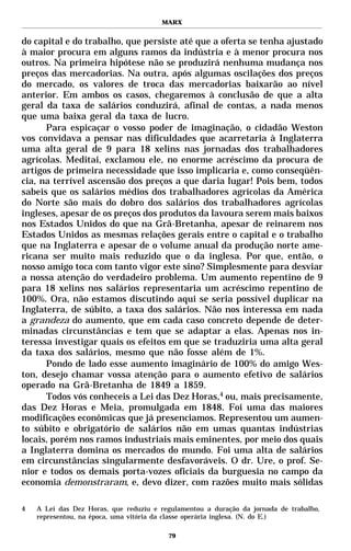 MARX


do capital e do trabalho, que persiste até que a oferta se tenha ajustado
à maior procura em alguns ramos da indústria e à menor procura nos
outros. Na primeira hipótese não se produzirá nenhuma mudança nos
preços das mercadorias. Na outra, após algumas oscilações dos preços
do mercado, os valores de troca das mercadorias baixarão ao nível
anterior. Em ambos os casos, chegaremos à conclusão de que a alta
geral da taxa de salários conduzirá, afinal de contas, a nada menos
que uma baixa geral da taxa de lucro.
      Para espicaçar o vosso poder de imaginação, o cidadão Weston
vos convidava a pensar nas dificuldades que acarretaria à Inglaterra
uma alta geral de 9 para 18 xelins nas jornadas dos trabalhadores
agrícolas. Meditai, exclamou ele, no enorme acréscimo da procura de
artigos de primeira necessidade que isso implicaria e, como conseqüên-
cia, na terrível ascensão dos preços a que daria lugar! Pois bem, todos
sabeis que os salários médios dos trabalhadores agrícolas da América
do Norte são mais do dobro dos salários dos trabalhadores agrícolas
ingleses, apesar de os preços dos produtos da lavoura serem mais baixos
nos Estados Unidos do que na Grã-Bretanha, apesar de reinarem nos
Estados Unidos as mesmas relações gerais entre o capital e o trabalho
que na Inglaterra e apesar de o volume anual da produção norte ame-
ricana ser muito mais reduzido que o da inglesa. Por que, então, o
nosso amigo toca com tanto vigor este sino? Simplesmente para desviar
a nossa atenção do verdadeiro problema. Um aumento repentino de 9
para 18 xelins nos salários representaria um acréscimo repentino de
100%. Ora, não estamos discutindo aqui se seria possível duplicar na
Inglaterra, de súbito, a taxa dos salários. Não nos interessa em nada
a grandeza do aumento, que em cada caso concreto depende de deter-
minadas circunstâncias e tem que se adaptar a elas. Apenas nos in-
teressa investigar quais os efeitos em que se traduziria uma alta geral
da taxa dos salários, mesmo que não fosse além de 1%.
      Pondo de lado esse aumento imaginário de 100% do amigo Wes-
ton, desejo chamar vossa atenção para o aumento efetivo de salários
operado na Grã-Bretanha de 1849 a 1859.
      Todos vós conheceis a Lei das Dez Horas,4 ou, mais precisamente,
das Dez Horas e Meia, promulgada em 1848. Foi uma das maiores
modificações econômicas que já presenciamos. Representou um aumen-
to súbito e obrigatório de salários não em umas quantas indústrias
locais, porém nos ramos industriais mais eminentes, por meio dos quais
a Inglaterra domina os mercados do mundo. Foi uma alta de salários
em circunstâncias singularmente desfavoráveis. O dr. Ure, o prof. Se-
nior e todos os demais porta-vozes oficiais da burguesia no campo da
economia demonstraram, e, devo dizer, com razões muito mais sólidas

4   A Lei das Dez Horas, que reduziu e regulamentou a duração da jornada de trabalho,
    representou, na época, uma vitória da classe operária inglesa. (N. do E.)

                                         79
 