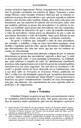 OS ECONOMISTAS


tarmos raciocinar logicamente. Porém, os proponentes dessa teoria não
têm lá grandes escrúpulos em matéria de lógica. Tomemos o nosso
amigo Weston, como exemplo. Primeiro, dizia-nos que os salários re-
gulavam os preços das mercadorias e que, portanto, quando os salários
subiam, estes deviam subir também. Depois, dava meia-volta para nos
demonstrar que um aumento de salários não serviria para nada, visto
que também subiriam os preços das mercadorias e os salários se me-
diam, na realidade, pelos preços das mercadorias com eles compradas.
Assim, partindo da afirmativa de que o valor do trabalho determina
o valor da mercadoria, viemos parar na afirmativa de que o valor da
mercadoria determina o valor do trabalho. Nada mais fizemos do que
nos mover num círculo vicioso, sem chegar a nenhuma conclusão.
      No geral, é evidente que, tomando o valor de uma mercadoria,
por exemplo, o trabalho, o trigo ou outra mercadoria qualquer, como
medida e regulador geral do valor, apenas desviamos a dificuldade, já
que determinamos um valor por outro, que por sua vez também ne-
cessita ser determinado.
      Expresso em sua forma mais abstrata, o dogma de que “os salários
determinam os preços das mercadorias” equivale a dizer que “o valor
se determina pelo valor”, e essa tautologia só demonstra, na realidade,
que nada sabemos a respeito do valor. Se admitíssemos semelhante
premissa, toda argumentação acerca das leis gerais da economia política
converter-se-ia em mera tagarelice. Por isso deve-se reconhecer a Ri-
cardo15 o grande mérito de haver destruído até os fundamentos, com
a sua obra sobre os Princípios da Economia Política, publicada em
1817, o velho erro, tão divulgado e gasto de que “os salários determinam
os preços”, falácia já rechaçada por Adam Smith16 e seus predecessores
franceses na parte verdadeiramente científica de suas investigações,
mas que, não obstante, eles reproduziram nos seus capítulos mais su-
perficiais e de vulgarização.

                                        VI
                                [Valor e Trabalho]

      Cidadãos! Cheguei ao ponto em que devo necessariamente entrar
no verdadeiro desenvolvimento do tema. Não posso asseverar que o
faça de maneira muito satisfatória, pois isso me obrigaria a percorrer

15   David Ricardo (1772-1823) foi um dos primeiros teóricos da Economia Política clássica.
     Escreveu um grande número de ensaios e deixou uma obra de larga projeção, intitulada
     Principles of Political Economy and Taxation, tida em grande apreço por Marx, que lhe
     salientou os aspectos idealistas. (N. do E.)
16   Adam Smith (1723-1790), grande sistematizador do pensamento econômico burguês, o pri-
     meiro a considerar, realmente, o trabalho fonte da riqueza. Em sua obra An Inquiry into
     the Nature and Causes of the Wealth of Nations defende, essencialmente, o princípio da
     organização espontânea do mundo econômico sob a ação do interesse pessoal. (N. do E.)

                                             90
 