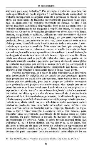 OS ECONOMISTAS


serviram para esse trabalho.20 Por exemplo, o valor de uma determi-
nada quantidade de fio de algodão é a cristalização da quantidade de
trabalho incorporada ao algodão durante o processo de fiação e, além
disso, da quantidade de trabalho anteriormente plasmado nesse algo-
dão, da quantidade de trabalho encerrada no carvão, no óleo e em
outras matérias auxiliares empregadas, bem como da quantidade de
trabalho materializado na máquina a vapor, nos fusos, no edifício da
fábrica etc. Os meios de trabalho propriamente ditos, tais como ferra-
mentas, maquinaria e edifícios, utilizam-se constantemente, durante
um período de tempo mais ou menos longo, em processos repetidos de
produção. Se se consumissem de uma vez, como acontece com as ma-
térias-primas, transferir-se-ia imediatamente todo o seu valor à mer-
cadoria que ajudam a produzir. Mas como um fuso, por exemplo, só
se desgasta aos poucos, calcula-se um termo médio tomando por base
a sua duração média, o seu aproveitamento médio ou a sua deterioração
ou desgaste durante um determinado tempo, digamos, um dia. Desse
modo calculamos qual a parte do valor dos fusos que passa ao fio
fabricado durante um dia e que parte, portanto, dentro da soma global
de trabalho realizado, por exemplo, numa libra de fio, corresponde à
quantidade de trabalho anteriormente incorporado nos fusos. Para o
objetivo a que visamos é necessário insistir mais nesse ponto.
      Poderia parecer que, se o valor de uma mercadoria se determina
pela quantidade de trabalho que se inverte na sua produção, quanto
mais preguiçoso ou inábil seja um operário, mais valiosa será a mer-
cadoria por ele produzida, pois que o tempo de trabalho necessário
para produzi-la será proporcionalmente maior. Mas aquele que assim
pensa incorre num lamentável erro. Lembrai-vos que eu empregava a
expressão “trabalho social” e nessa denominação de “social” cabem mui-
tas coisas. Ao dizer que o valor de uma mercadoria é determinado
pela quantidade de trabalho incorporado ou cristalizado nela, queremos
referir-nos à quantidade de trabalho necessário para produzir essa mer-
cadoria num dado estado social e sob determinadas condições sociais
médias de produção, com uma dada intensidade social média e com
uma destreza média no trabalho que se emprega. Quando, na Ingla-
terra, o tear a vapor começou a competir com o tear manual, para
converter uma determinada quantidade de fio numa jarda de tecido
de algodão, ou pano, bastava a metade da duração de trabalho que
anteriormente se invertia. Agora, o pobre tecelão manual tinha que
trabalhar 17 ou 18 horas diárias, em vez das 9 ou 10 de antes. Não
obstante, o produto de suas 20 horas de trabalho só representava 10
horas de trabalho social; isto é, as 10 horas de trabalho socialmente
necessárias para converter uma determinada quantidade de fio em

20   Ver RICARDO, David. Princípios de Economia Política. Cap. 1, sec. IV. (N. do T.)

                                             94
 